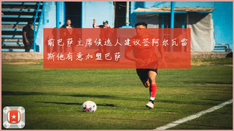 前巴萨主席候选人建议签阿尔瓦雷斯他有意加盟巴萨