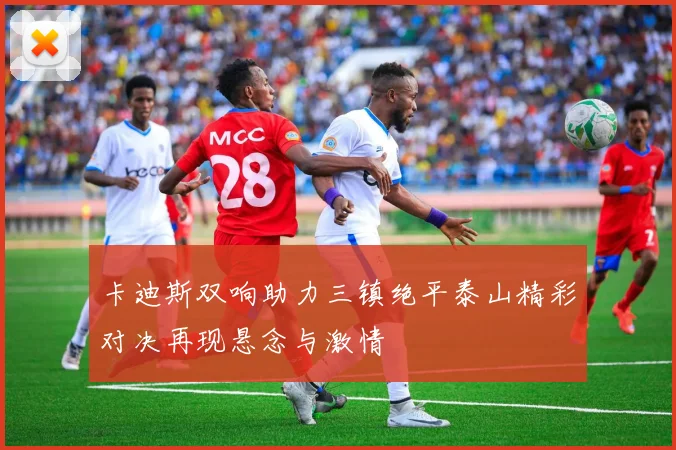 卡迪斯双响助力三镇绝平泰山精彩对决再现悬念与激情