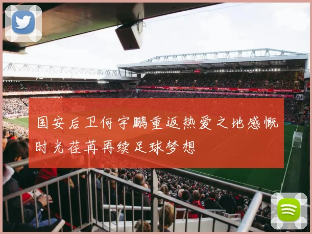 国安后卫何宇鹏重返热爱之地感慨时光荏苒再续足球梦想