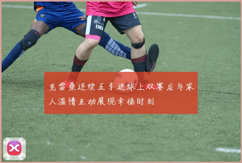 克雷桑连续五季进球上双赛后与家人温情互动展现幸福时刻
