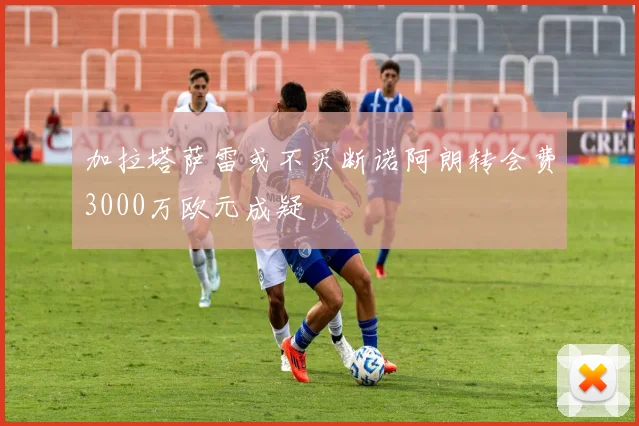 加拉塔萨雷或不买断诺阿朗转会费3000万欧元成疑